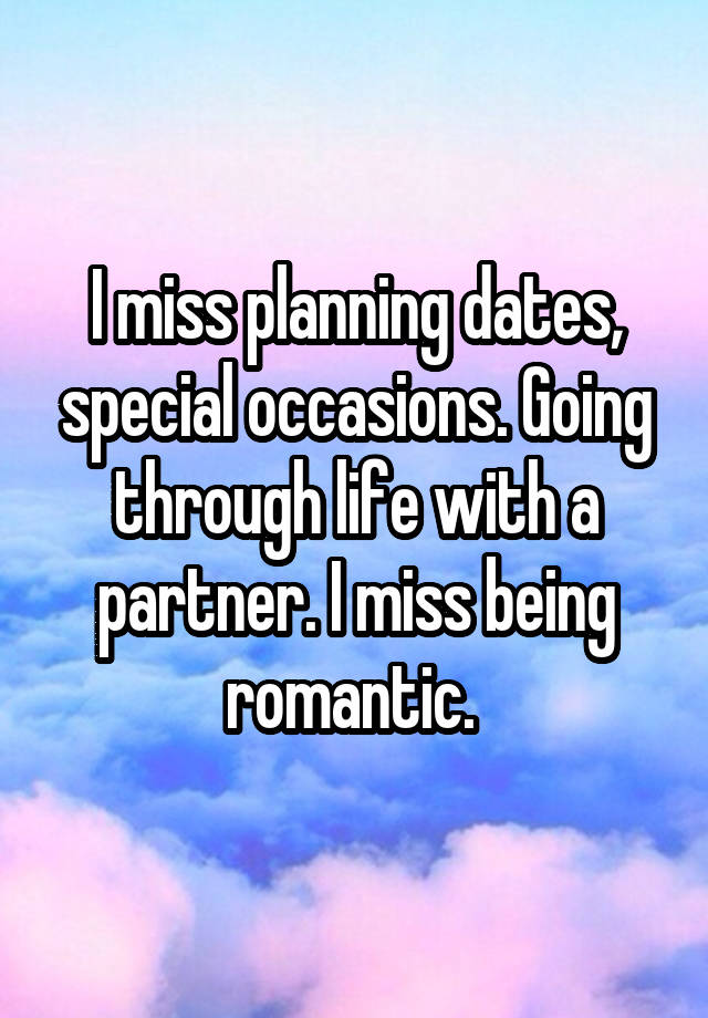 I miss planning dates, special occasions. Going through life with a partner. I miss being romantic. 