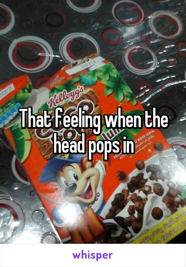 That feeling when the head pops in