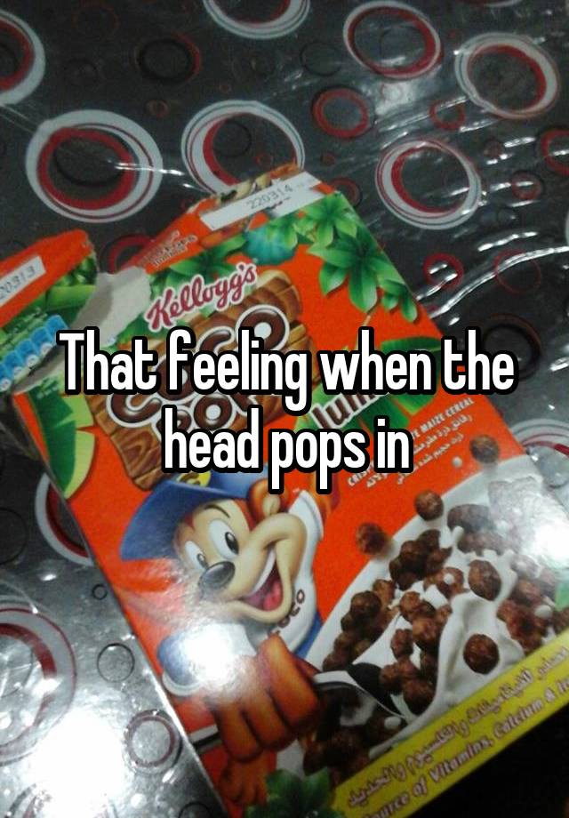 That feeling when the head pops in