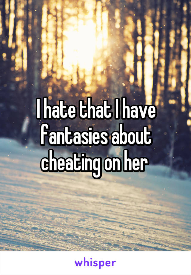 I hate that I have fantasies about cheating on her 