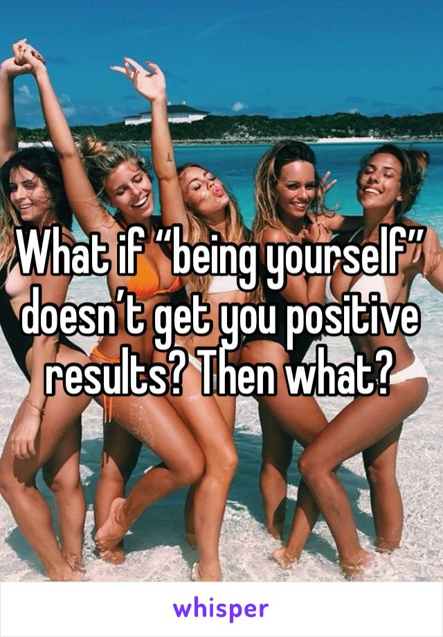 What if “being yourself” doesn’t get you positive results? Then what? 