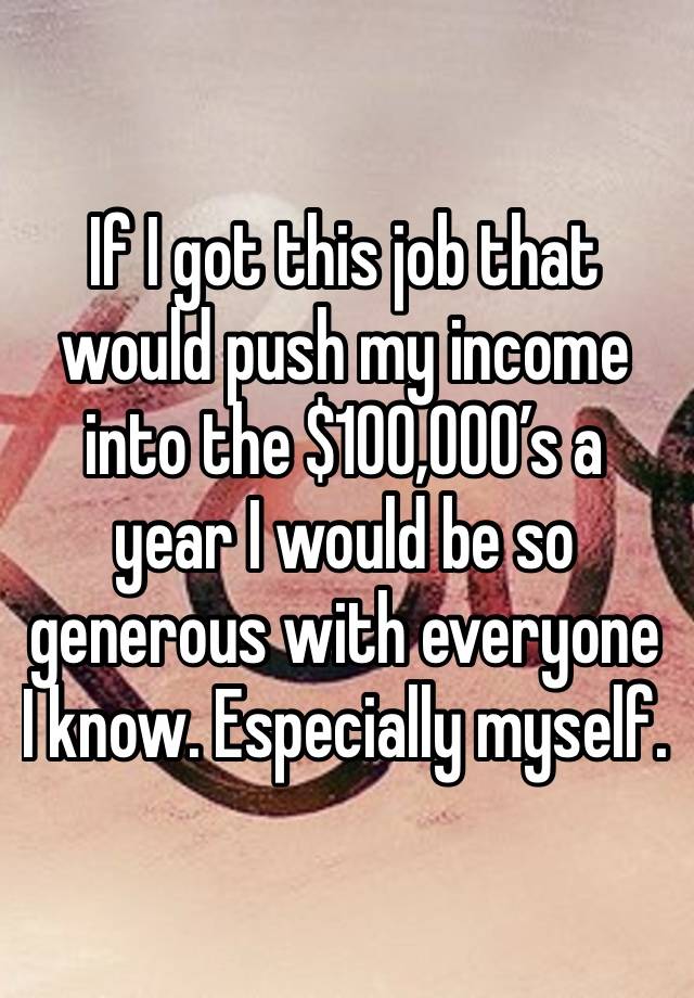 If I got this job that would push my income into the $100,000’s a year I would be so generous with everyone I know. Especially myself.