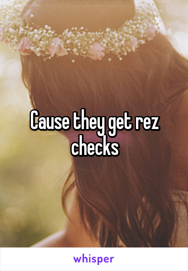 Cause they get rez checks