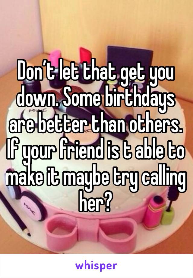 Don’t let that get you down. Some birthdays are better than others. If your friend is t able to make it maybe try calling her?