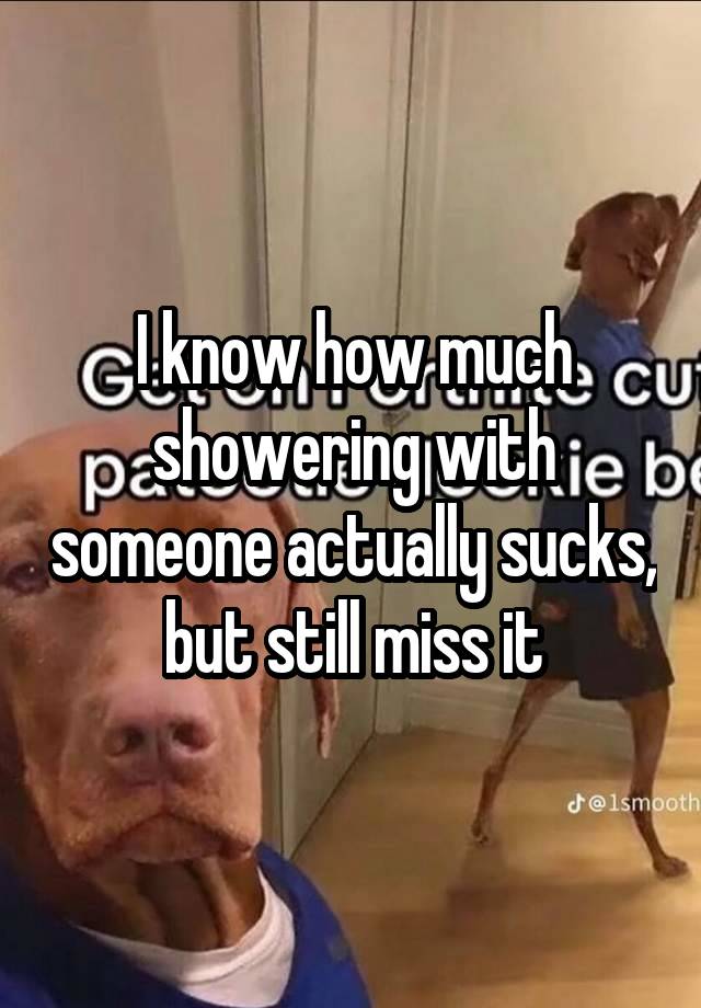 I know how much showering with someone actually sucks, but still miss it