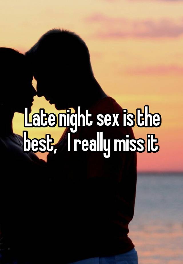 Late night sex is the best,   I really miss it 