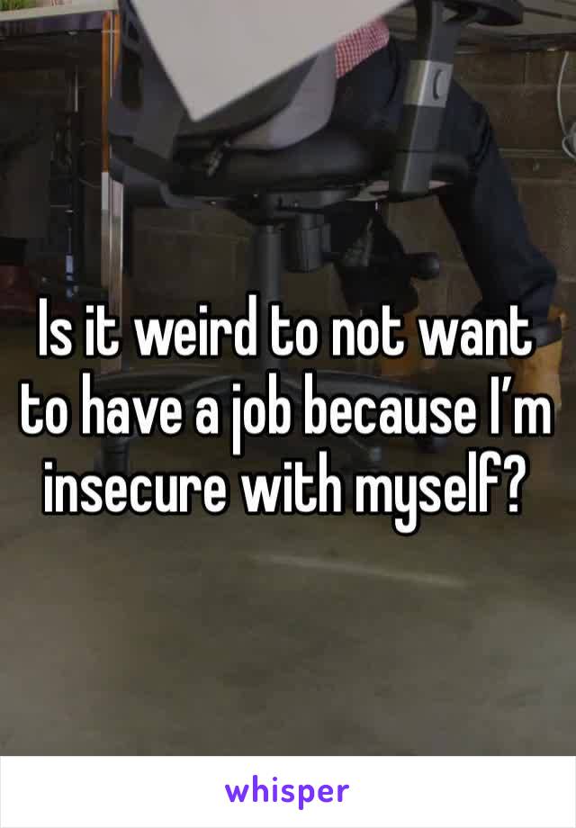 Is it weird to not want to have a job because I’m insecure with myself?