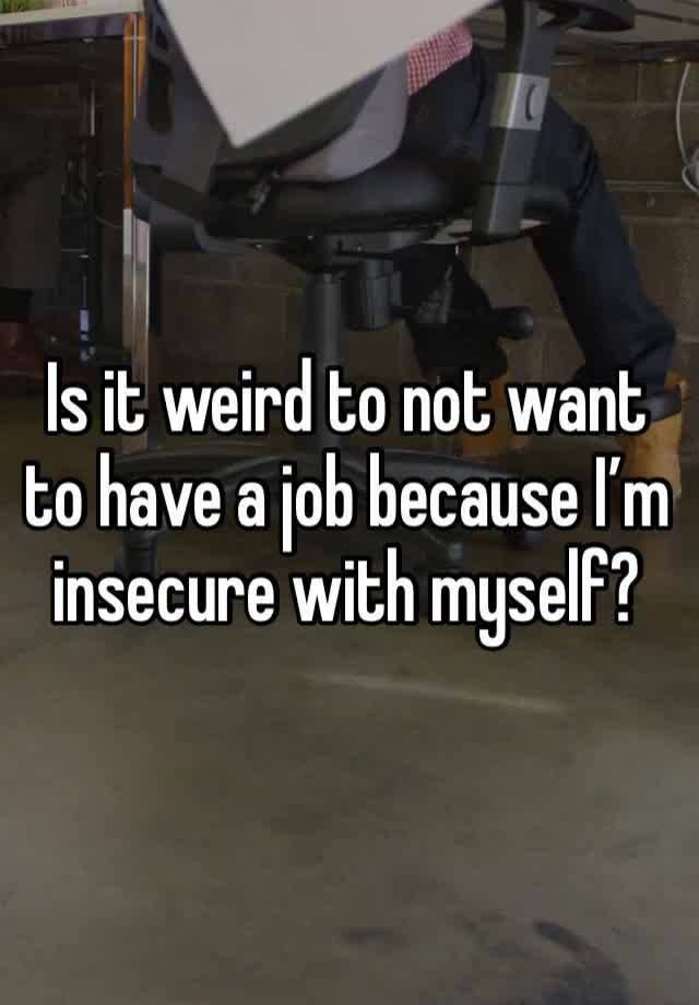 Is it weird to not want to have a job because I’m insecure with myself?