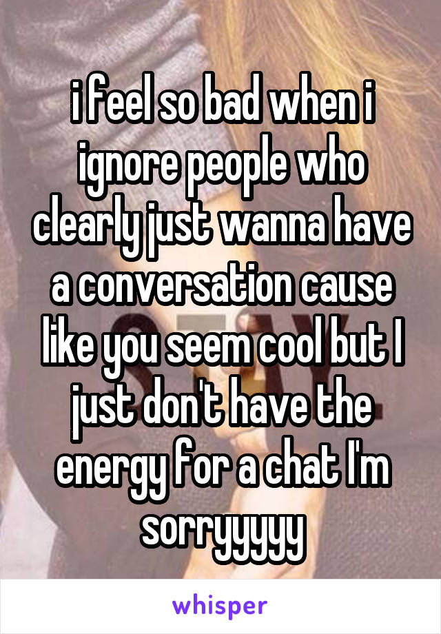 i feel so bad when i ignore people who clearly just wanna have a conversation cause like you seem cool but I just don't have the energy for a chat I'm sorryyyyy