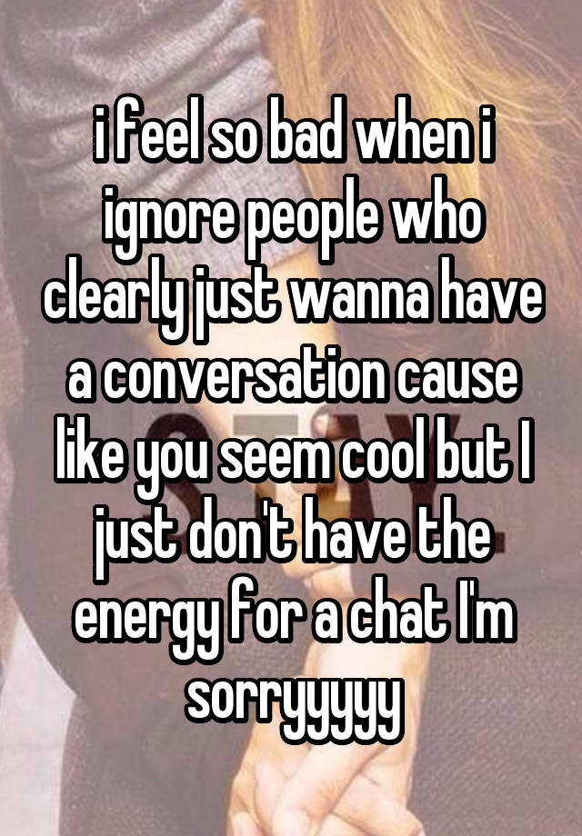 i feel so bad when i ignore people who clearly just wanna have a conversation cause like you seem cool but I just don't have the energy for a chat I'm sorryyyyy