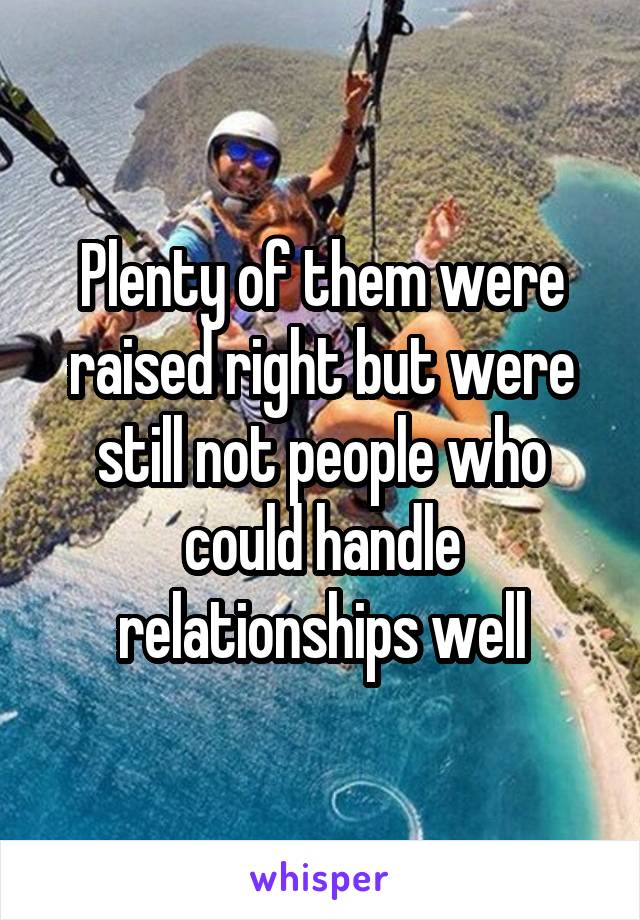 Plenty of them were raised right but were still not people who could handle relationships well