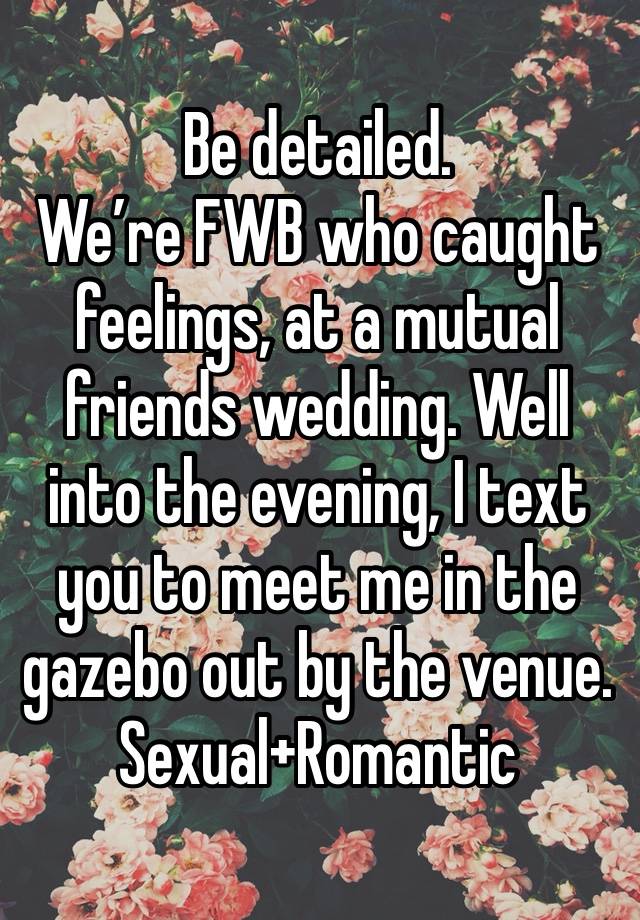 Be detailed.
We’re FWB who caught feelings, at a mutual friends wedding. Well into the evening, I text you to meet me in the gazebo out by the venue.
Sexual+Romantic