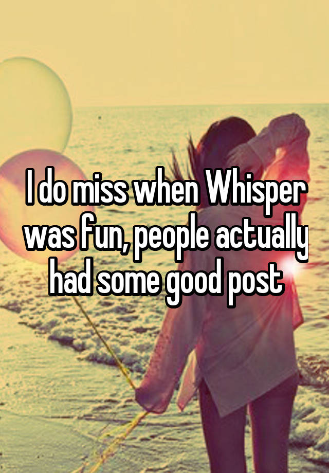 I do miss when Whisper was fun, people actually had some good post