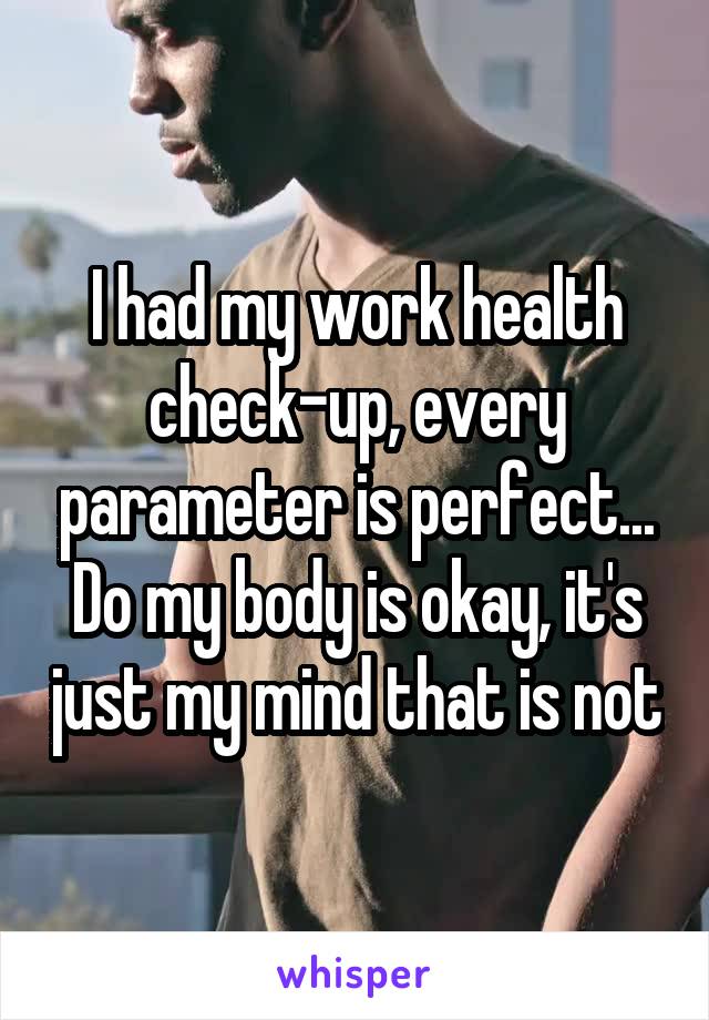 I had my work health check-up, every parameter is perfect... Do my body is okay, it's just my mind that is not