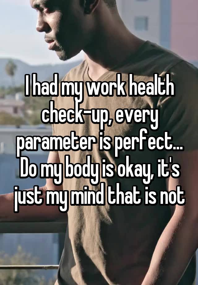 I had my work health check-up, every parameter is perfect... Do my body is okay, it's just my mind that is not