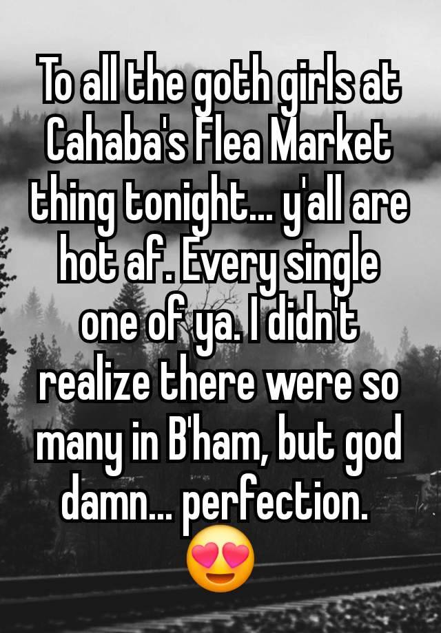 To all the goth girls at Cahaba's Flea Market thing tonight... y'all are hot af. Every single one of ya. I didn't realize there were so many in B'ham, but god damn... perfection. 
😍