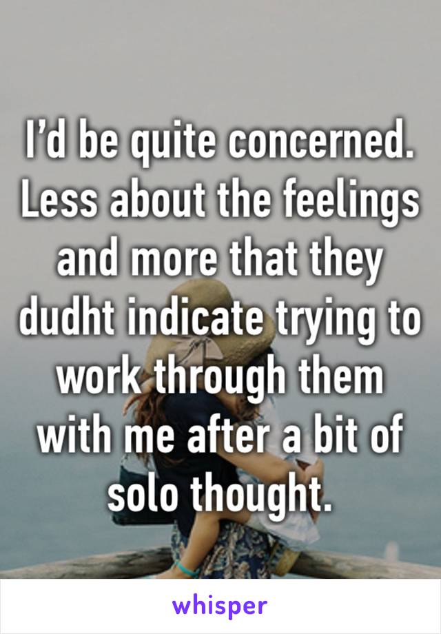 I’d be quite concerned. Less about the feelings and more that they dudht indicate trying to work through them with me after a bit of solo thought.