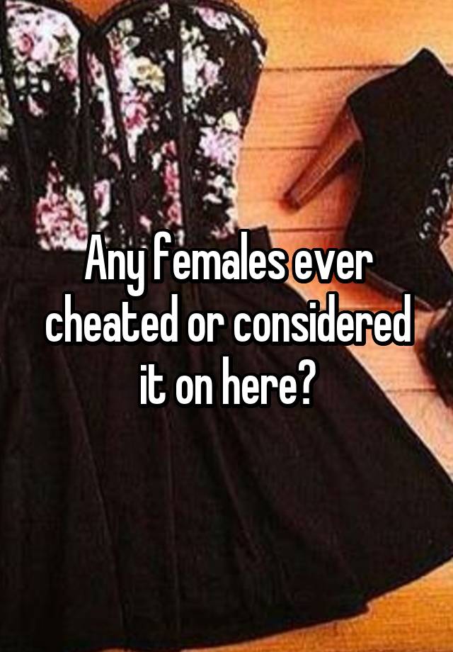 Any females ever cheated or considered it on here?