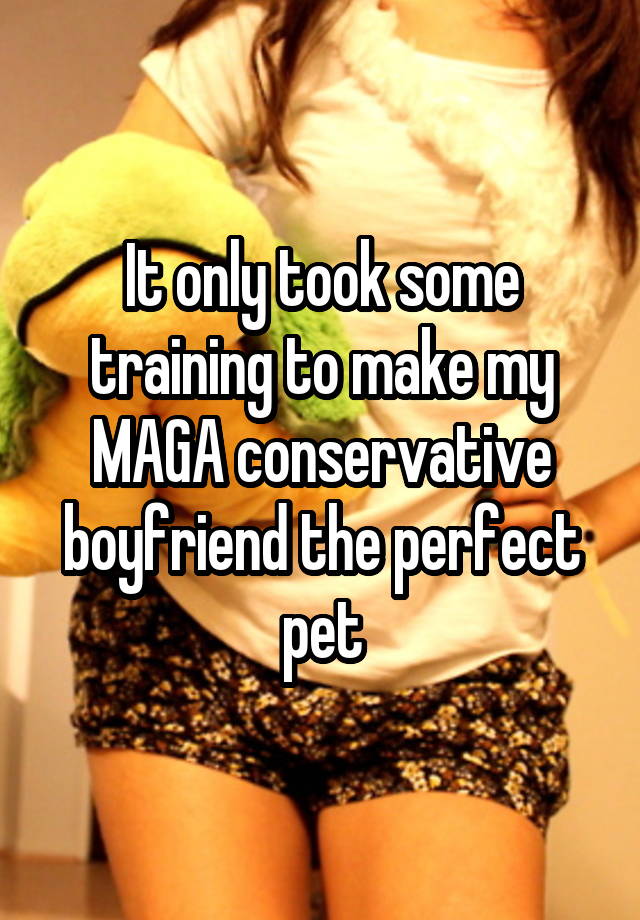 It only took some training to make my MAGA conservative boyfriend the perfect pet