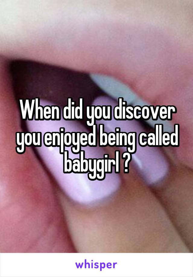 When did you discover you enjoyed being called babygirl ?