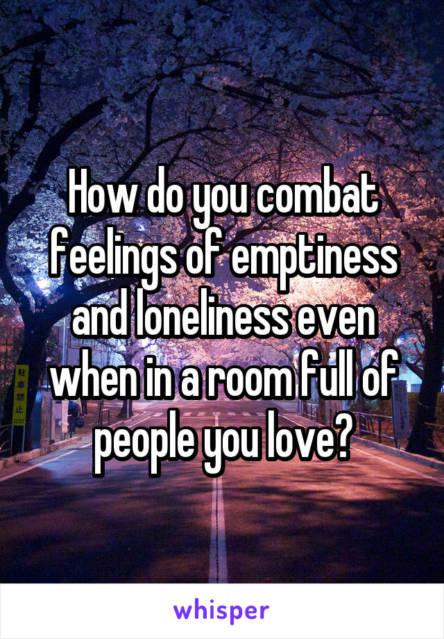 How do you combat feelings of emptiness and loneliness even when in a room full of people you love?