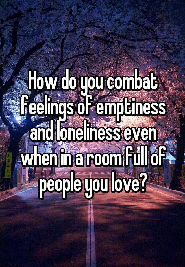 How do you combat feelings of emptiness and loneliness even when in a room full of people you love?