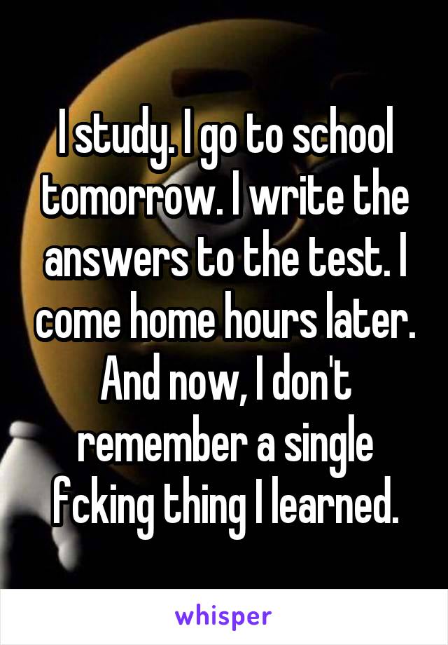 I study. I go to school tomorrow. I write the answers to the test. I come home hours later. And now, I don't remember a single fcking thing I learned.