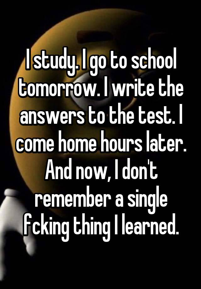 I study. I go to school tomorrow. I write the answers to the test. I come home hours later. And now, I don't remember a single fcking thing I learned.