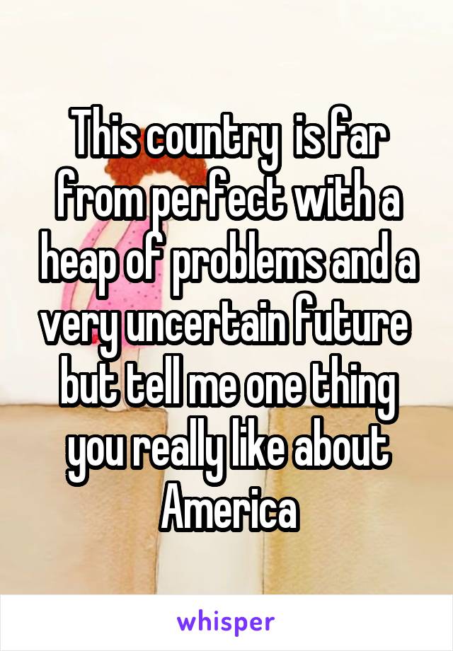 This country  is far from perfect with a heap of problems and a very uncertain future  but tell me one thing you really like about America