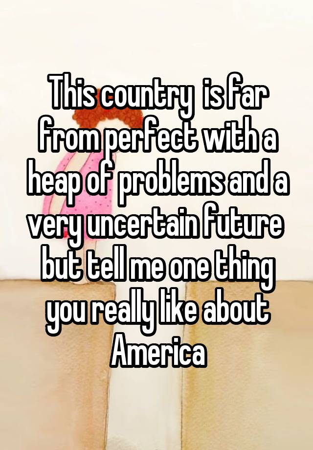 This country  is far from perfect with a heap of problems and a very uncertain future  but tell me one thing you really like about America