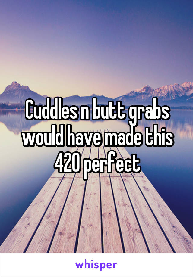 Cuddles n butt grabs would have made this 420 perfect