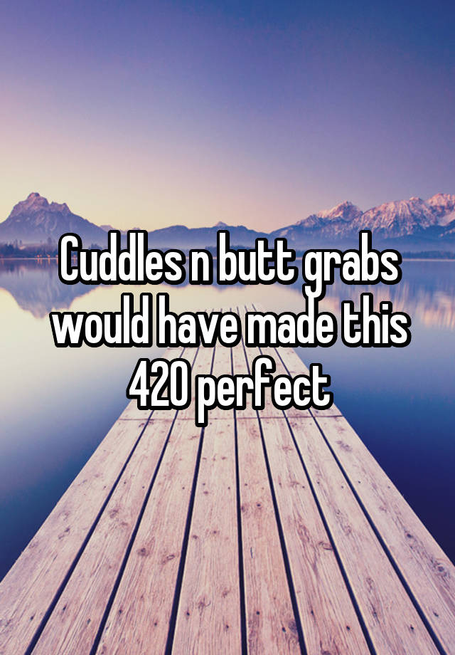 Cuddles n butt grabs would have made this 420 perfect