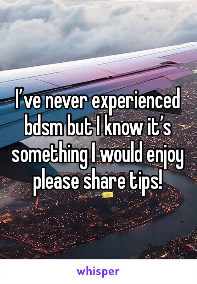I’ve never experienced bdsm but I know it’s something I would enjoy please share tips!