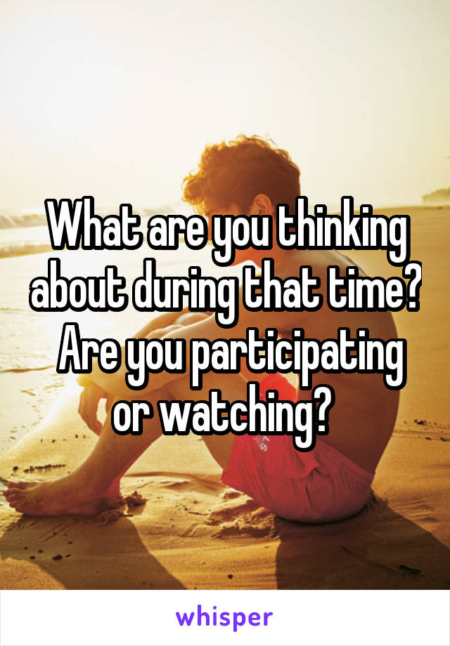 What are you thinking about during that time?  Are you participating or watching? 