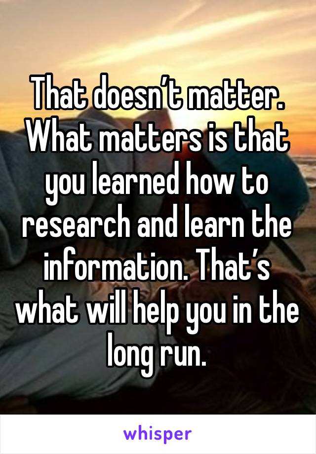 That doesn’t matter. 
What matters is that you learned how to research and learn the information. That’s what will help you in the long run. 