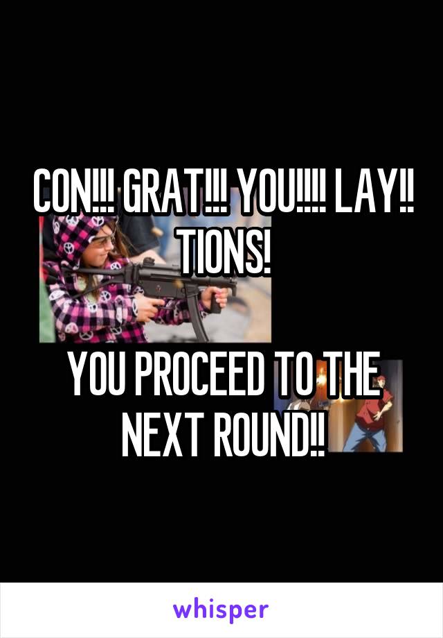 CON!!! GRAT!!! YOU!!!! LAY!! TIONS!

YOU PROCEED TO THE NEXT ROUND!!