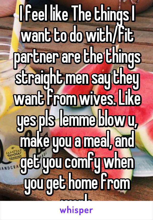 I feel like The things I want to do with/fit partner are the things straight men say they want from wives. Like yes pls  lemme blow u, make you a meal, and get you comfy when you get home from work 