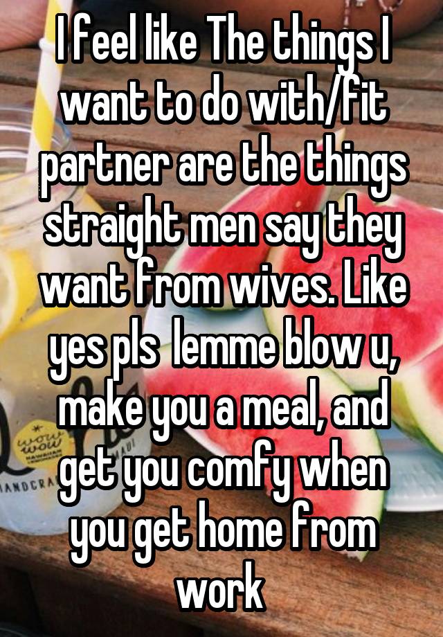 I feel like The things I want to do with/fit partner are the things straight men say they want from wives. Like yes pls  lemme blow u, make you a meal, and get you comfy when you get home from work 