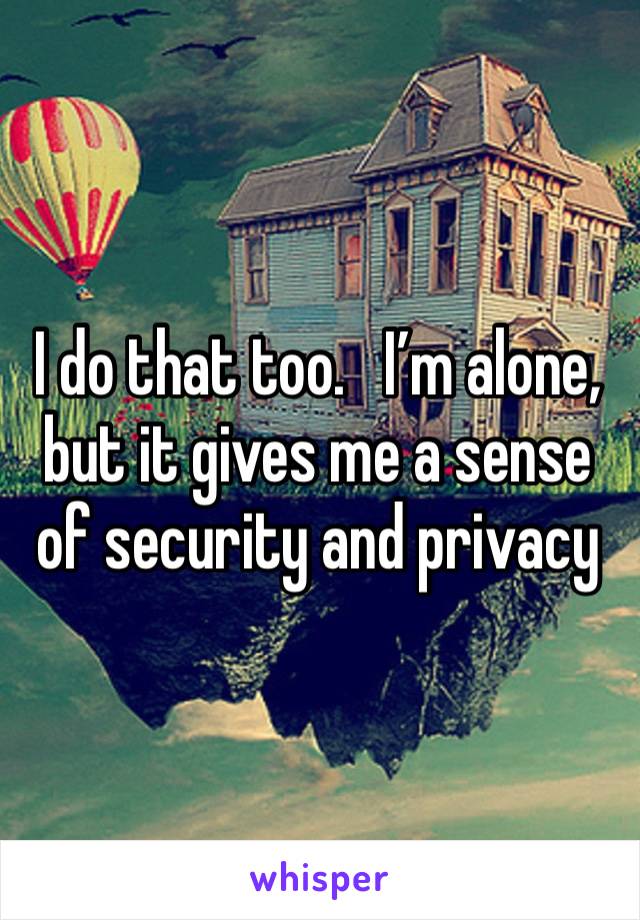 I do that too.   I’m alone, but it gives me a sense of security and privacy 