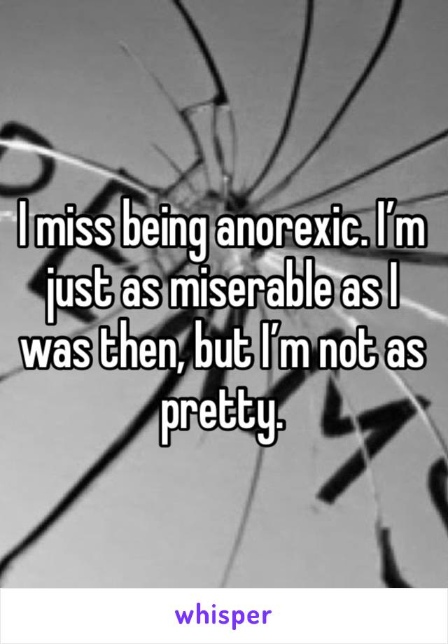 I miss being anorexic. I’m just as miserable as I was then, but I’m not as pretty. 