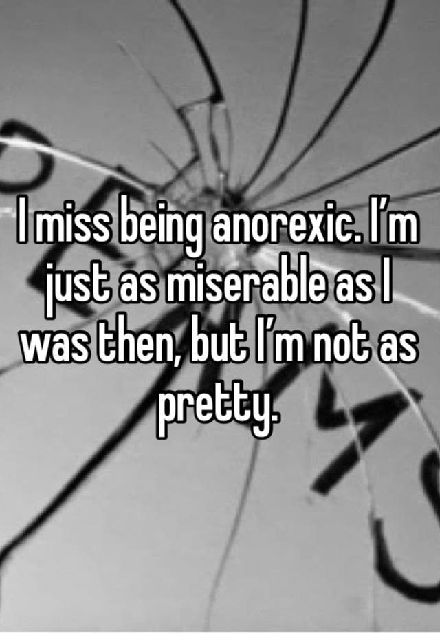 I miss being anorexic. I’m just as miserable as I was then, but I’m not as pretty. 