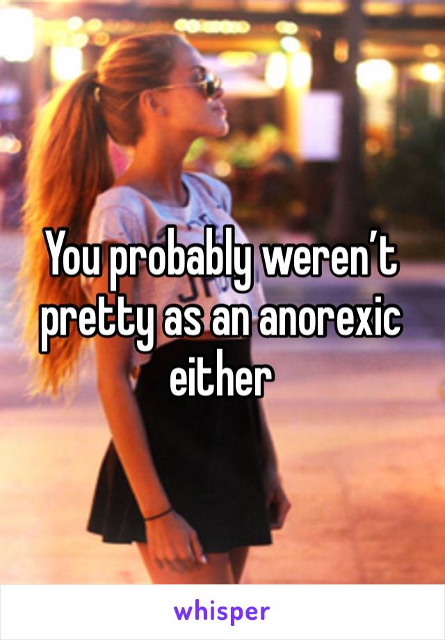 You probably weren’t pretty as an anorexic either