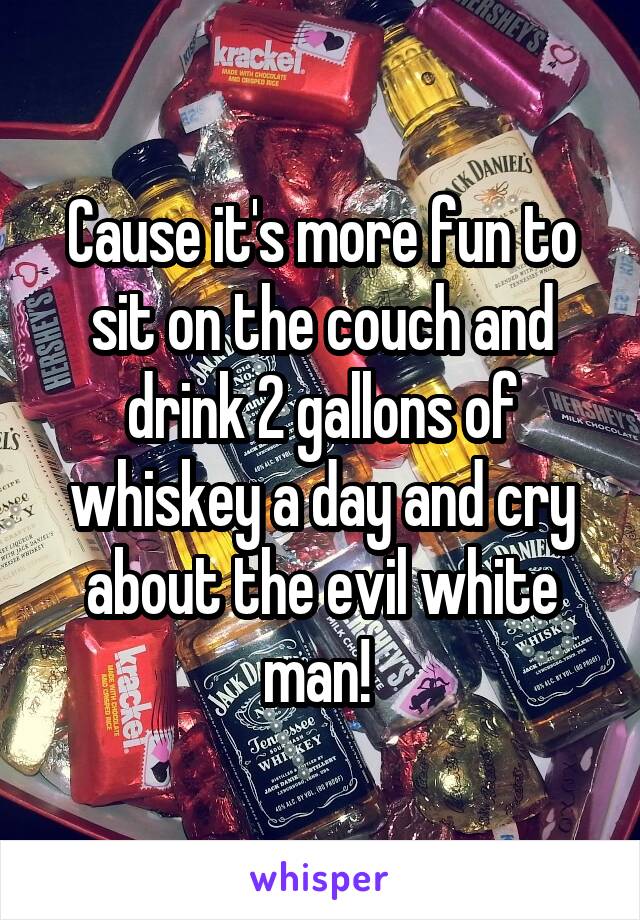 Cause it's more fun to sit on the couch and drink 2 gallons of whiskey a day and cry about the evil white man! 