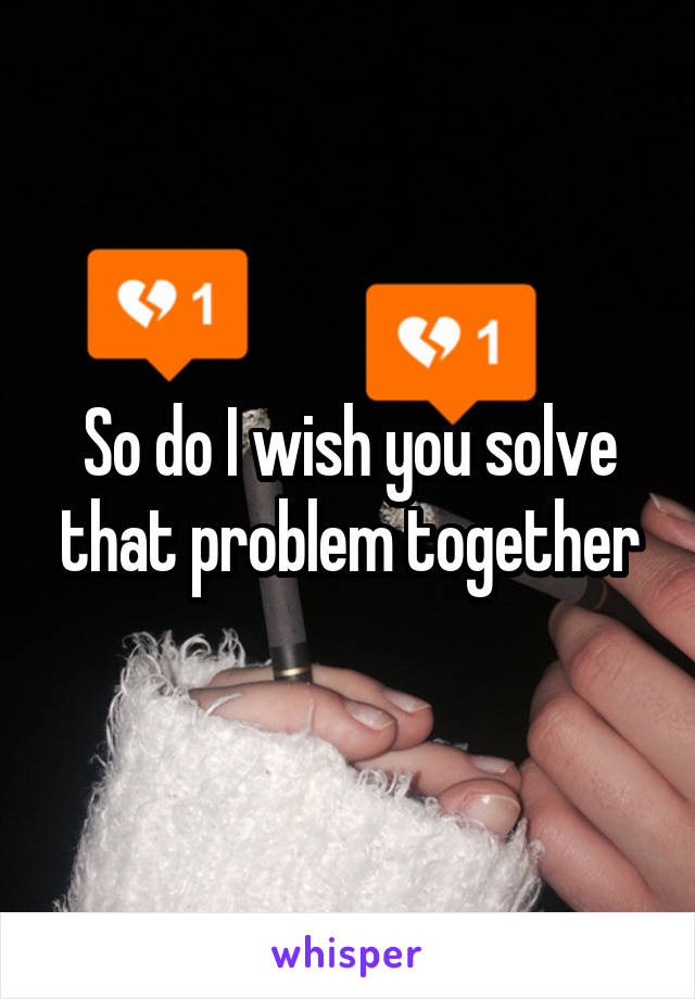 So do I wish you solve that problem together