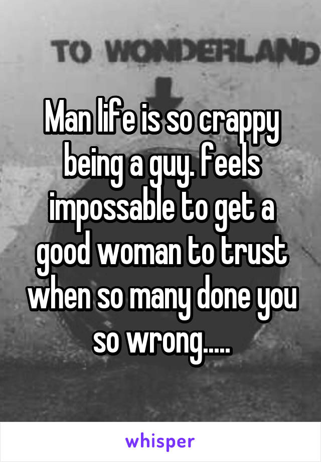 Man life is so crappy being a guy. feels impossable to get a good woman to trust when so many done you so wrong.....