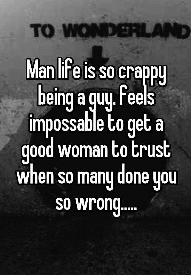 Man life is so crappy being a guy. feels impossable to get a good woman to trust when so many done you so wrong.....