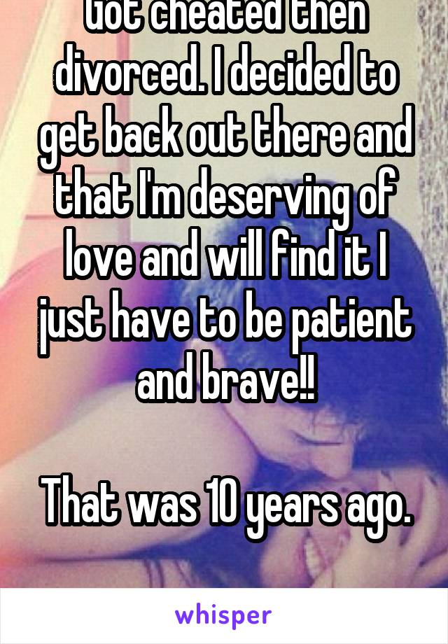 Got cheated then divorced. I decided to get back out there and that I'm deserving of love and will find it I just have to be patient and brave!!

That was 10 years ago. 
I think I'm cursed bros.