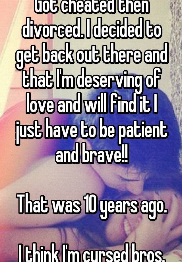 Got cheated then divorced. I decided to get back out there and that I'm deserving of love and will find it I just have to be patient and brave!!

That was 10 years ago. 
I think I'm cursed bros.