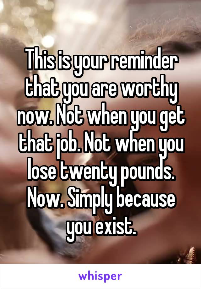 This is your reminder that you are worthy now. Not when you get that job. Not when you lose twenty pounds. Now. Simply because you exist.