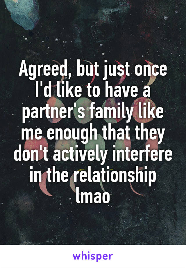 Agreed, but just once I'd like to have a partner's family like me enough that they don't actively interfere in the relationship lmao